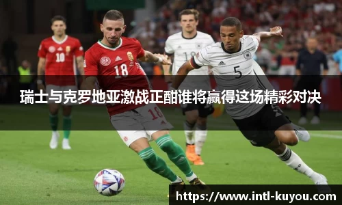 瑞士与克罗地亚激战正酣谁将赢得这场精彩对决