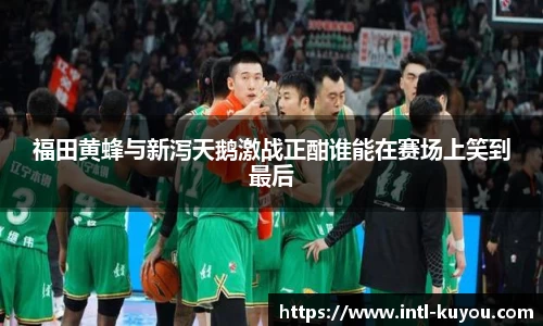 福田黄蜂与新泻天鹅激战正酣谁能在赛场上笑到最后
